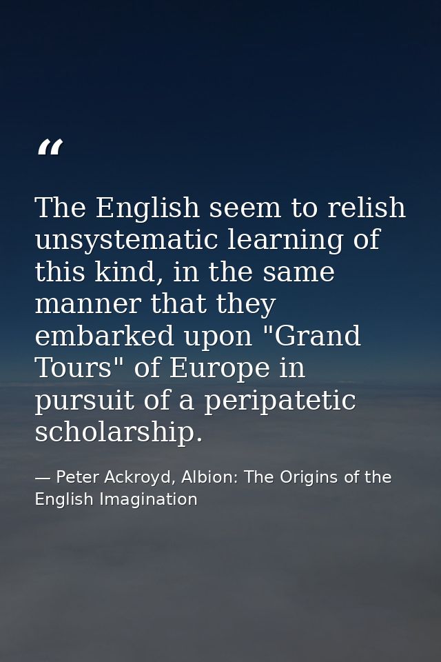 The English seem to relish unsystematic learning of this kind, in the same manner that they embarked upon "Grand Tours"  — Peter Ackroyd, Albion: The Origins of the English Imagination