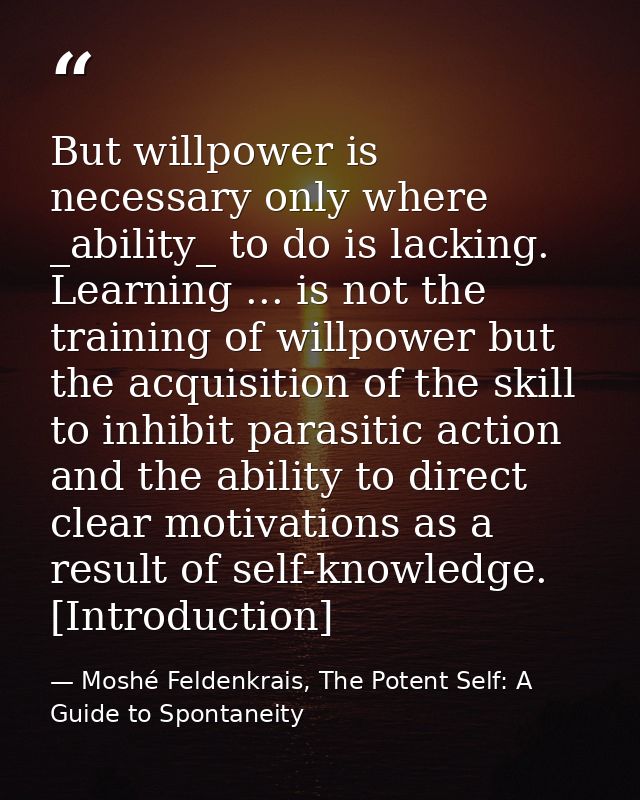 But willpower is necessary only where _ability_ to do is lacking. Learning ... is not the training of willpower but the  — Moshé Feldenkrais, The Potent Self: A Guide to Spontaneity