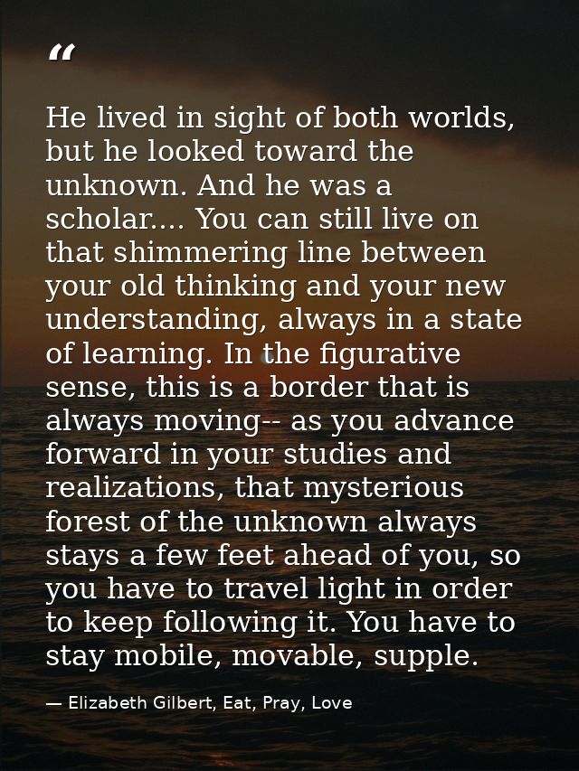 He lived in sight of both worlds, but he looked toward the unknown. And he was a scholar.... You can still live on that  — Elizabeth Gilbert, Eat, Pray, Love