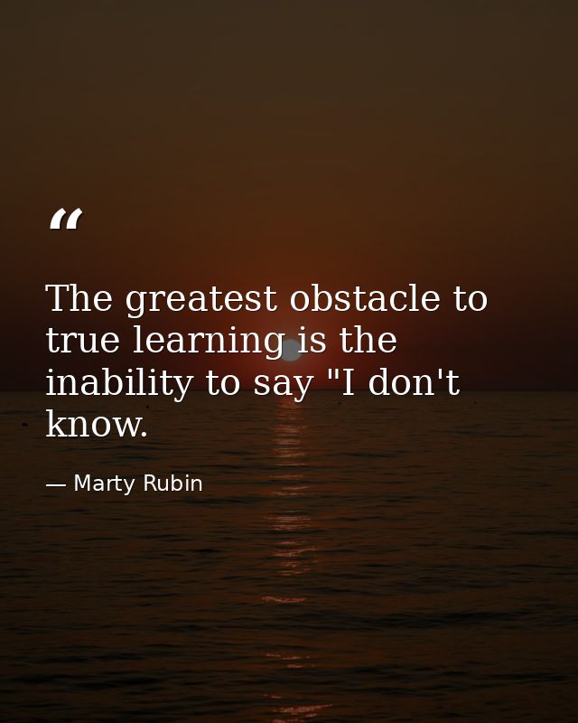 The greatest obstacle to true learning is the inability to say "I don't know. — Marty Rubin