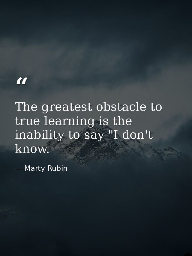 The greatest obstacle to true learning is the inability to say "I don't know. — Marty Rubin