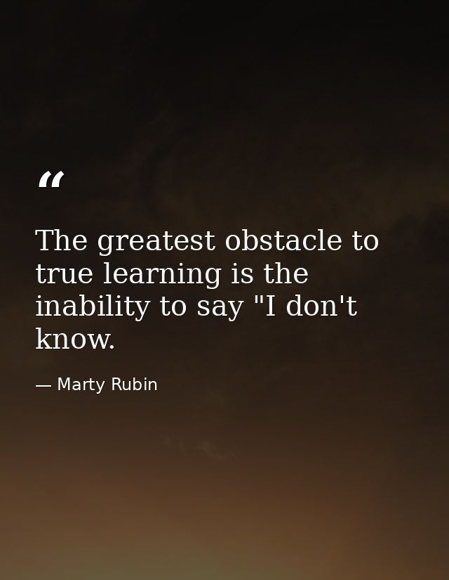 The greatest obstacle to true learning is the inability to say "I don't know. — Marty Rubin