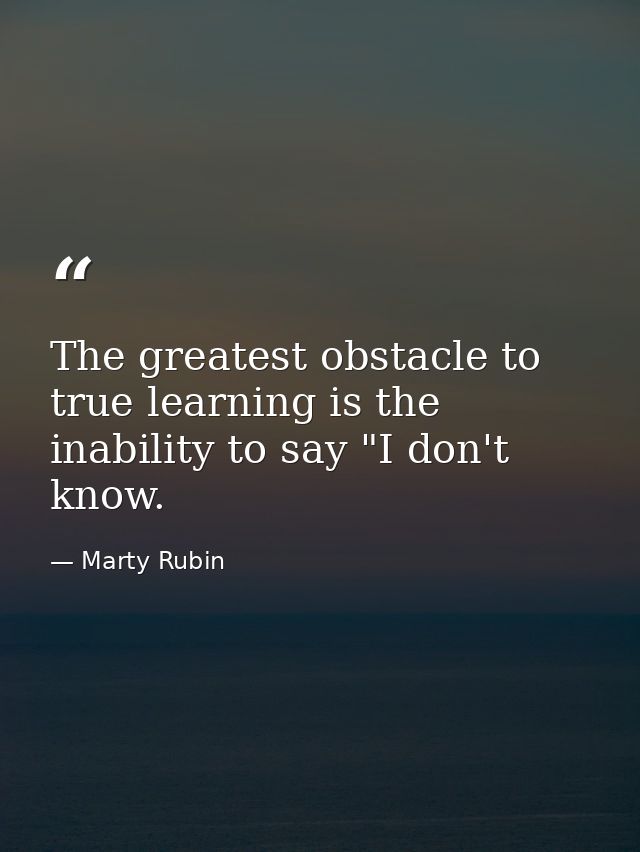 The greatest obstacle to true learning is the inability to say "I don't know. — Marty Rubin