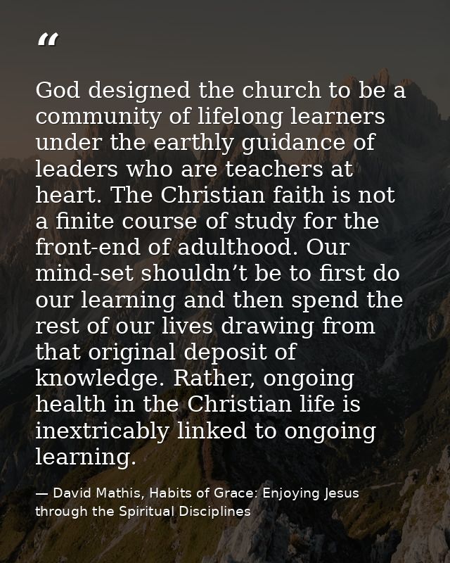 God designed the church to be a community of lifelong learners under the earthly guidance of leaders who are teachers at — David Mathis, Habits of Grace: Enjoying Jesus through the Spiritual Disciplines