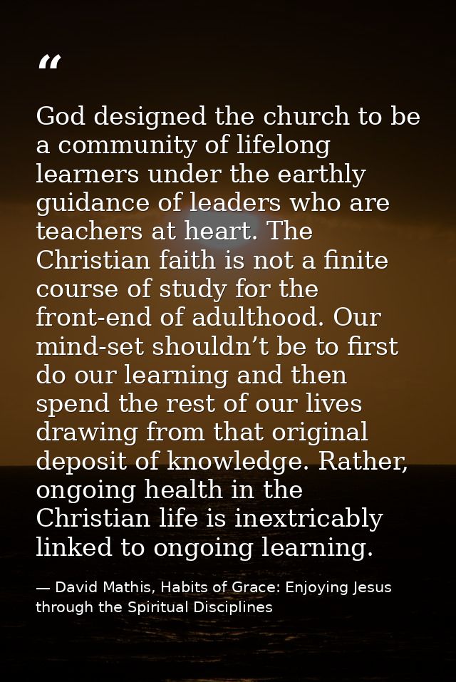 God designed the church to be a community of lifelong learners under the earthly guidance of leaders who are teachers at — David Mathis, Habits of Grace: Enjoying Jesus through the Spiritual Disciplines