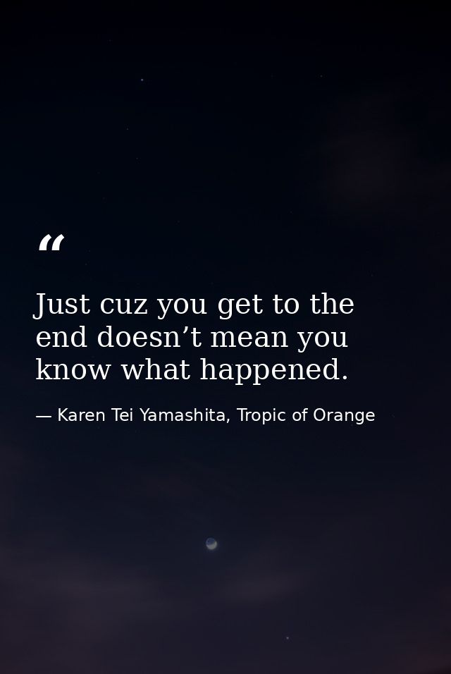 Just cuz you get to the end doesn’t mean you know what happened. — Karen Tei Yamashita, Tropic of Orange