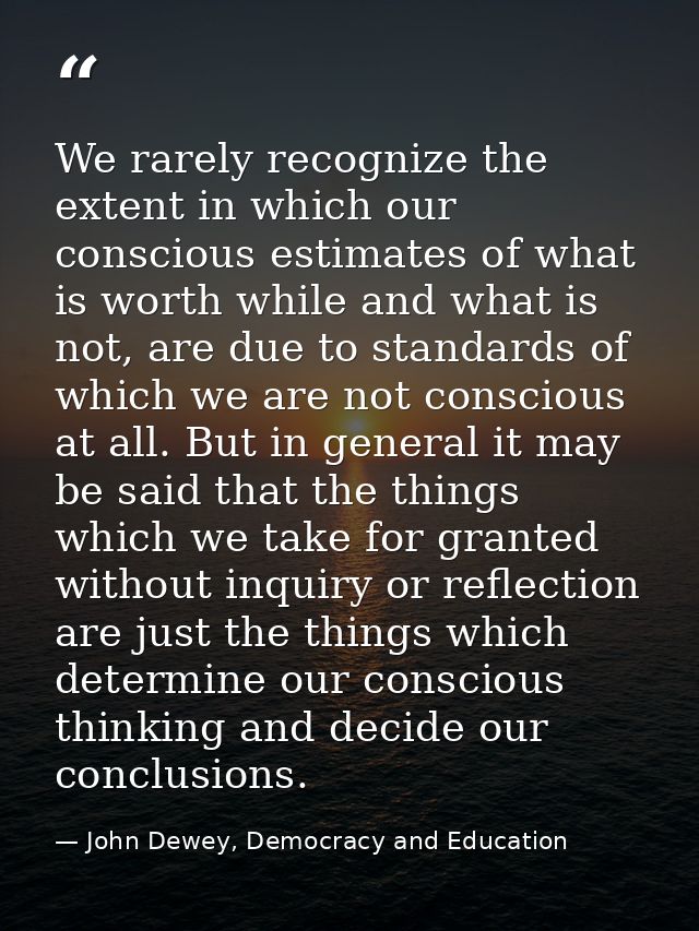 We rarely recognize the extent in which our conscious estimates of what is worth while and what is not, are due to stand — John Dewey, Democracy and Education