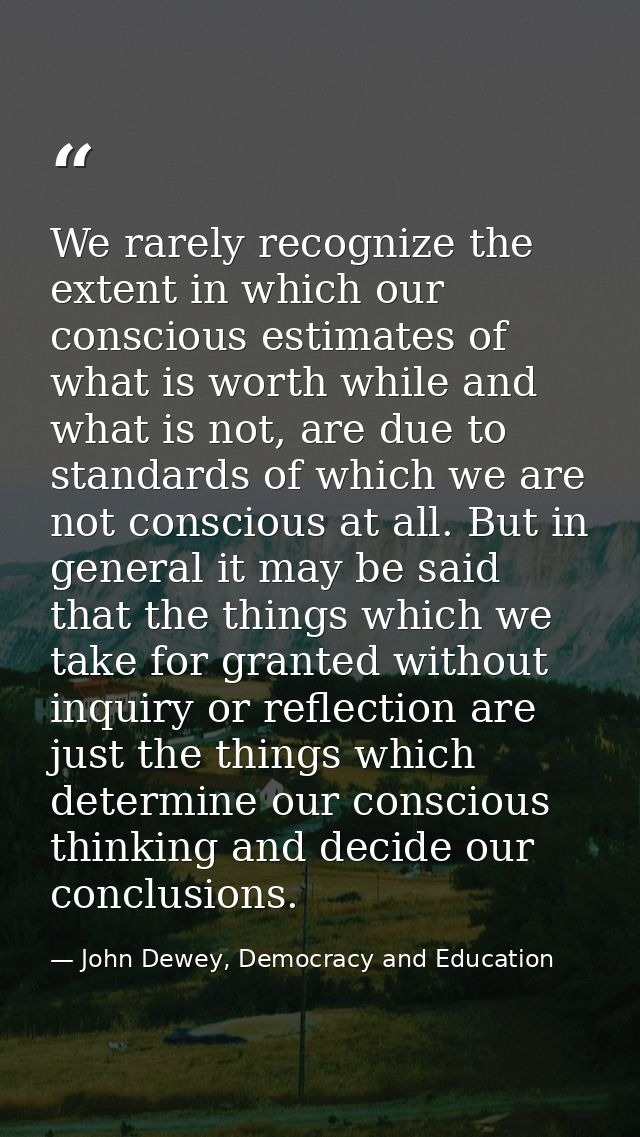 We rarely recognize the extent in which our conscious estimates of what is worth while and what is not, are due to stand — John Dewey, Democracy and Education