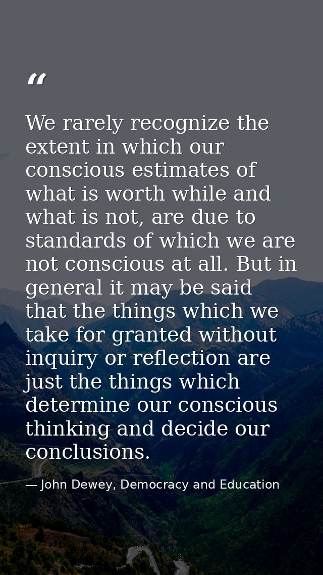 We rarely recognize the extent in which our conscious estimates of what is worth while and what is not, are due to stand — John Dewey, Democracy and Education