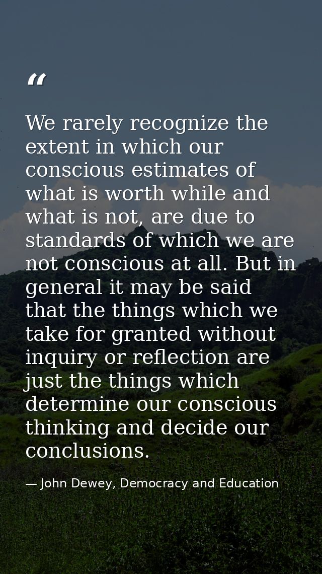 We rarely recognize the extent in which our conscious estimates of what is worth while and what is not, are due to stand — John Dewey, Democracy and Education