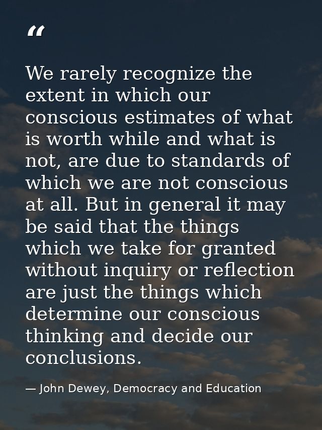 We rarely recognize the extent in which our conscious estimates of what is worth while and what is not, are due to stand — John Dewey, Democracy and Education