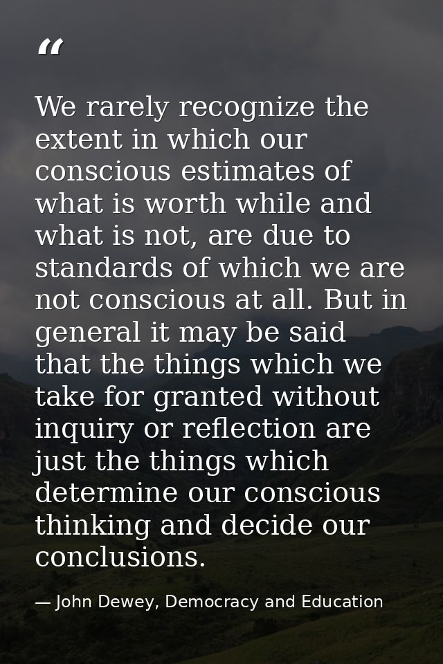 We rarely recognize the extent in which our conscious estimates of what is worth while and what is not, are due to stand — John Dewey, Democracy and Education