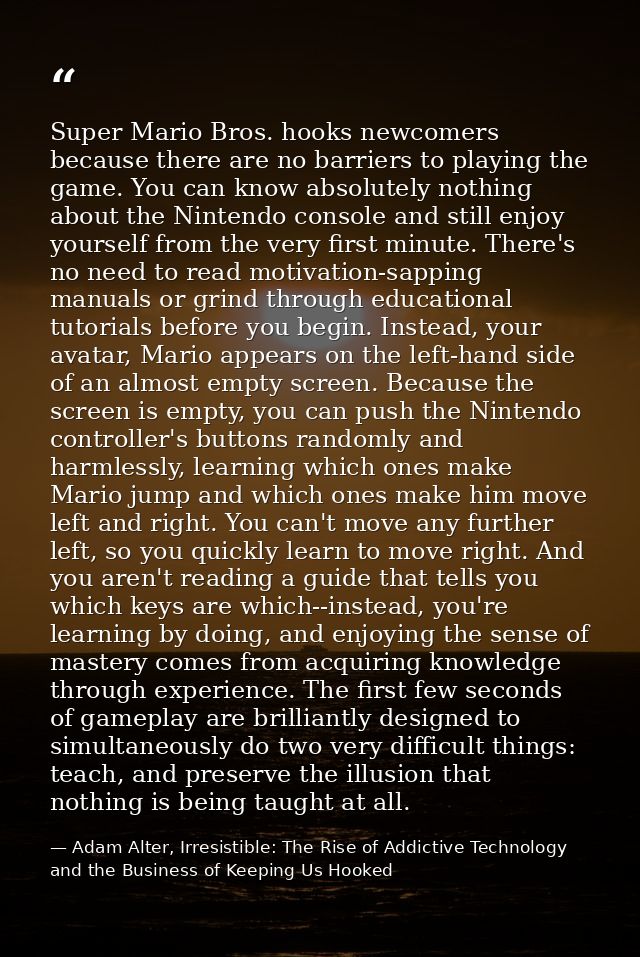 Super Mario Bros. hooks newcomers because there are no barriers to playing the game. You can know absolutely nothing abo — Adam Alter, Irresistible: The Rise of Addictive Technology and the Business of Keeping Us Hooked