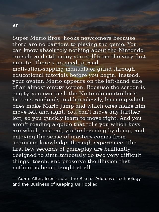 Super Mario Bros. hooks newcomers because there are no barriers to playing the game. You can know absolutely nothing abo — Adam Alter, Irresistible: The Rise of Addictive Technology and the Business of Keeping Us Hooked