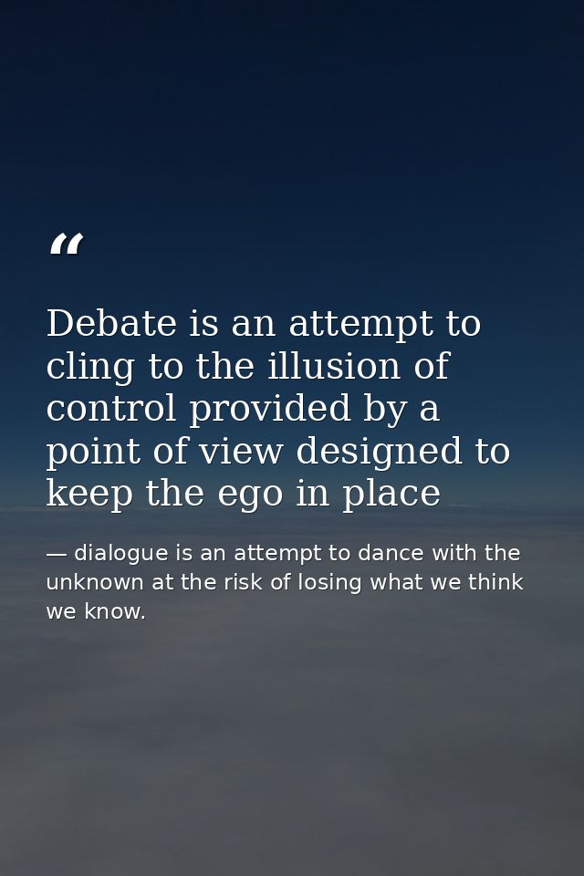 Debate is an attempt to cling to the illusion of control provided by a point of view designed to keep the ego in place — dialogue is an attempt to dance with the unknown at the risk of losing what we think we know.