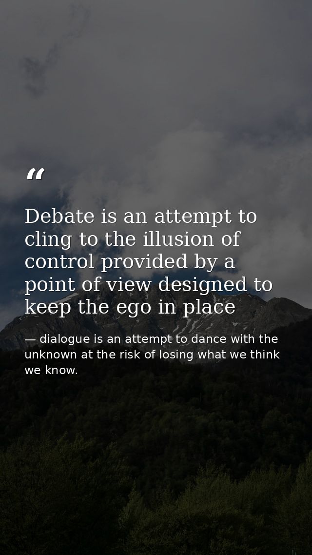 Debate is an attempt to cling to the illusion of control provided by a point of view designed to keep the ego in place — dialogue is an attempt to dance with the unknown at the risk of losing what we think we know.