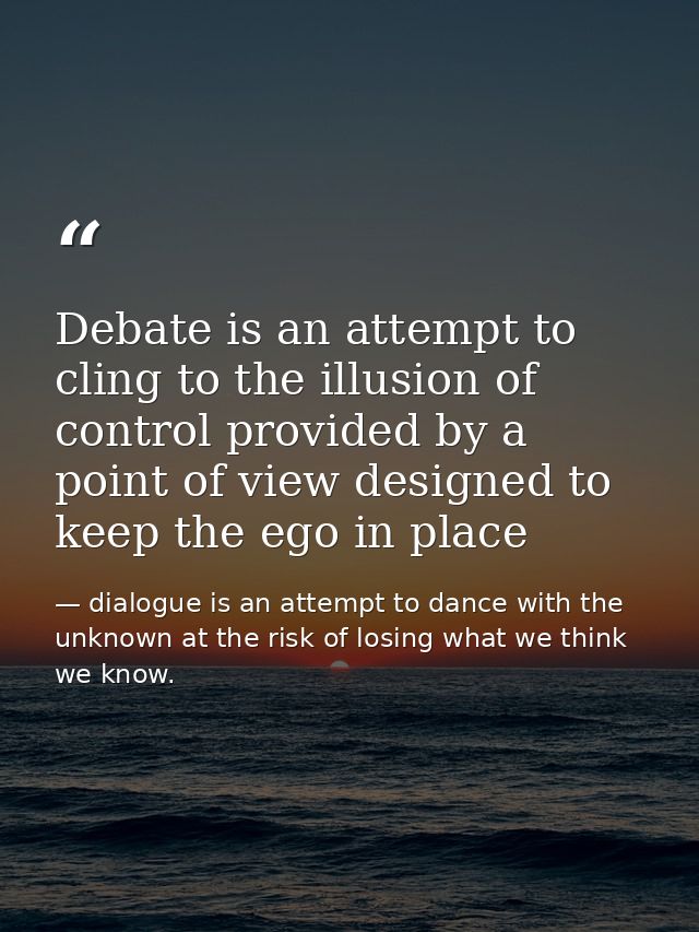 Debate is an attempt to cling to the illusion of control provided by a point of view designed to keep the ego in place — dialogue is an attempt to dance with the unknown at the risk of losing what we think we know.