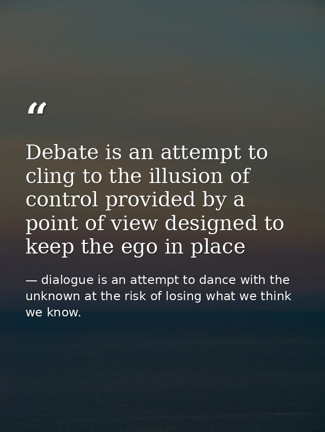 Debate is an attempt to cling to the illusion of control provided by a point of view designed to keep the ego in place — dialogue is an attempt to dance with the unknown at the risk of losing what we think we know.