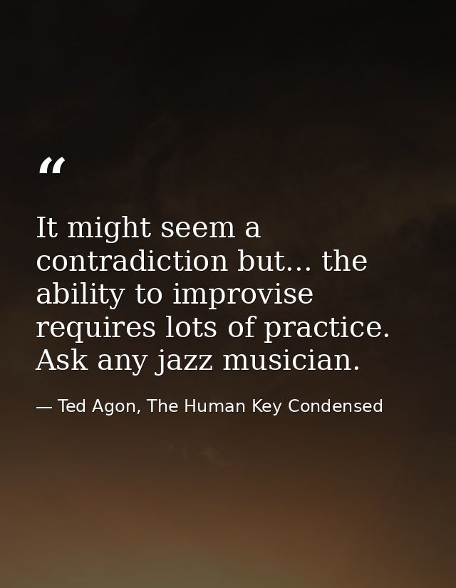 It might seem a contradiction but... the ability to improvise requires lots of practice. Ask any jazz musician. — Ted Agon, The Human Key Condensed