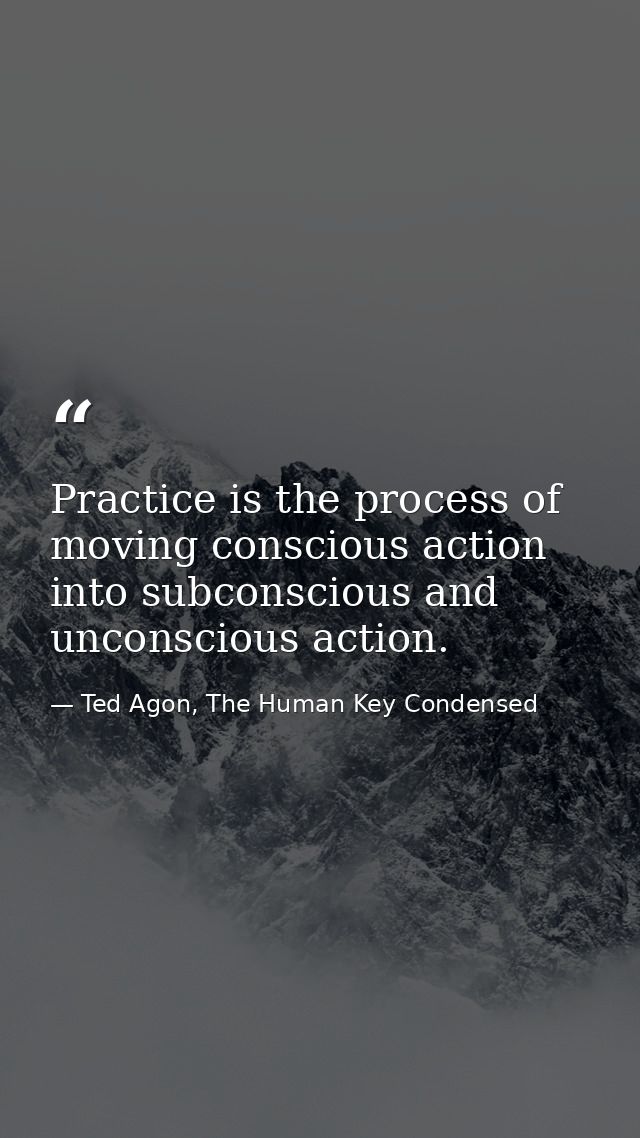 Practice is the process of moving conscious action into subconscious and unconscious action. — Ted Agon, The Human Key Condensed