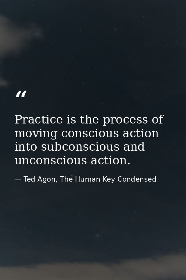 Practice is the process of moving conscious action into subconscious and unconscious action. — Ted Agon, The Human Key Condensed