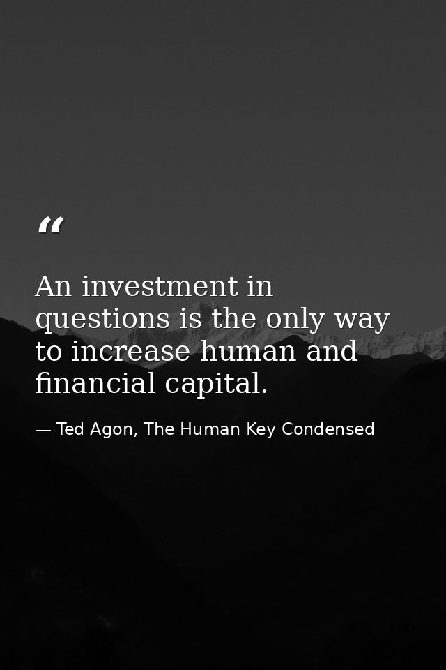 An investment in questions is the only way to increase human and financial capital. — Ted Agon, The Human Key Condensed