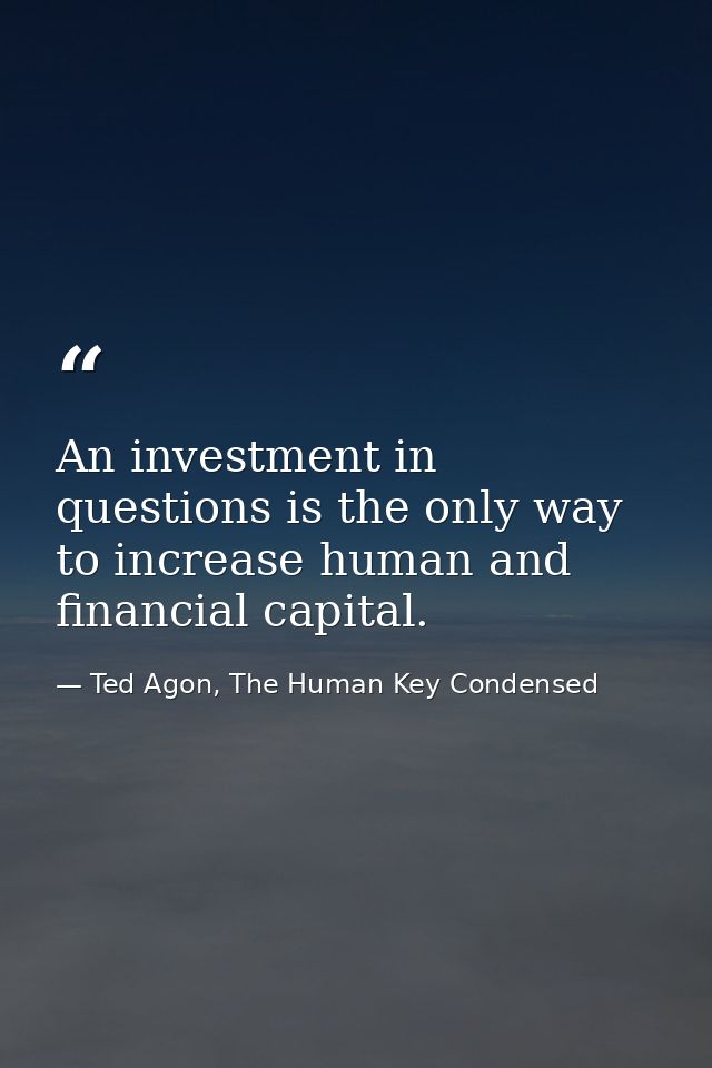 An investment in questions is the only way to increase human and financial capital. — Ted Agon, The Human Key Condensed