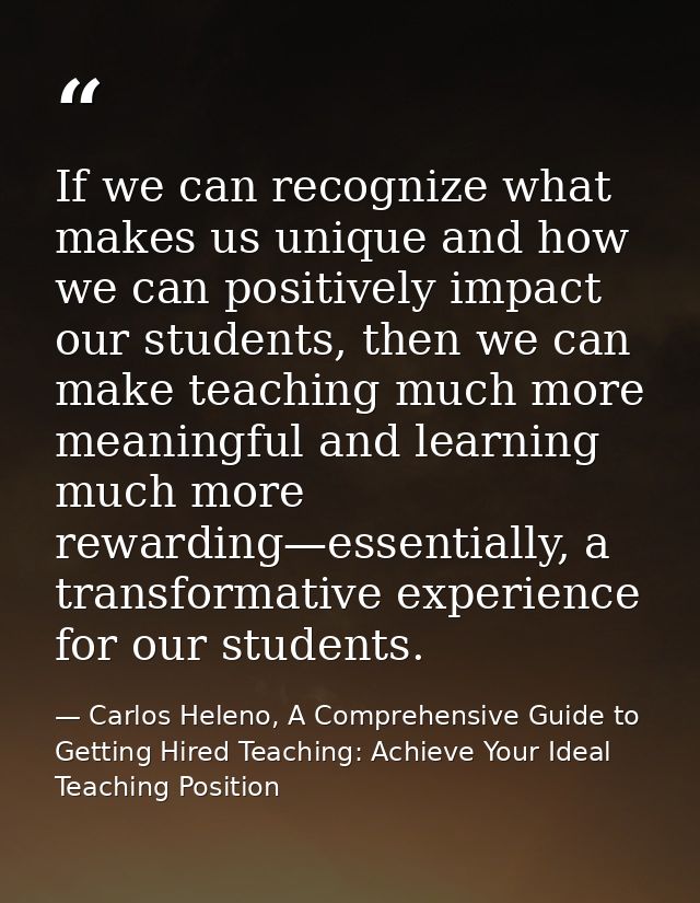 If we can recognize what makes us unique and how we can positively impact our students, then we can make teaching much m — Carlos Heleno, A Comprehensive Guide to Getting Hired Teaching: Achieve Your Ideal Teaching Position