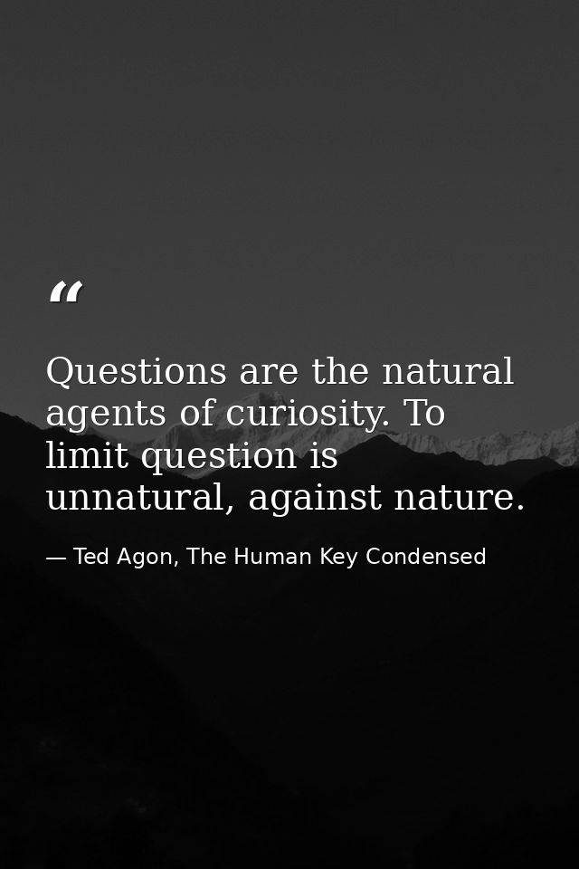 Questions are the natural agents of curiosity. To limit question is unnatural, against nature. — Ted Agon, The Human Key Condensed