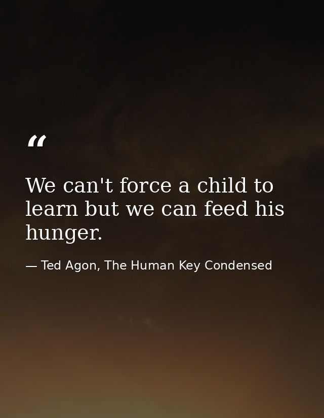 We can't force a child to learn but we can feed his hunger. — Ted Agon, The Human Key Condensed
