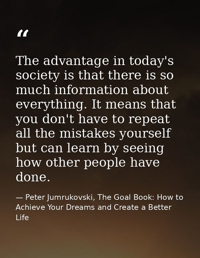The advantage in today's society is that there is so much information about everything. It means that you don't have to  — Peter Jumrukovski, The Goal Book: How to Achieve Your Dreams and Create a Better Life