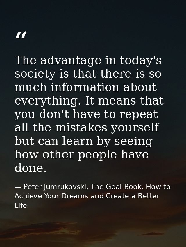 The advantage in today's society is that there is so much information about everything. It means that you don't have to  — Peter Jumrukovski, The Goal Book: How to Achieve Your Dreams and Create a Better Life