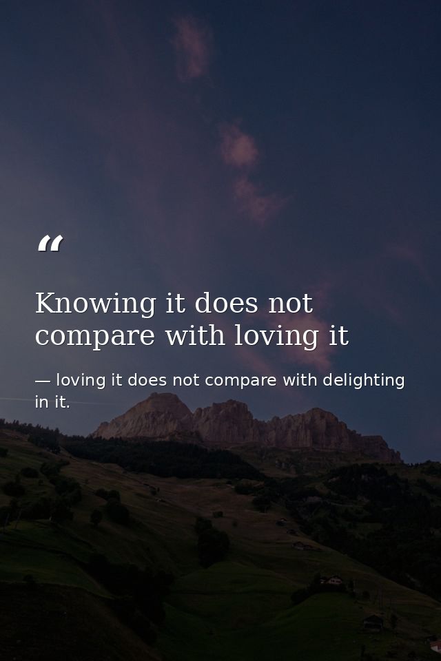 Knowing it does not compare with loving it — loving it does not compare with delighting in it.