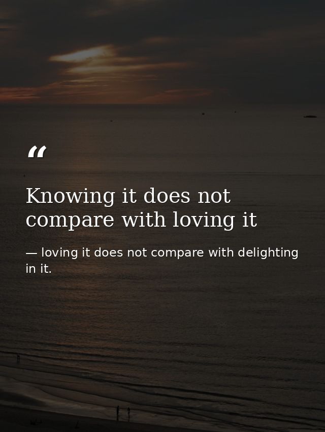 Knowing it does not compare with loving it — loving it does not compare with delighting in it.