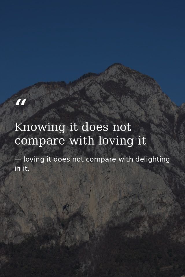 Knowing it does not compare with loving it — loving it does not compare with delighting in it.