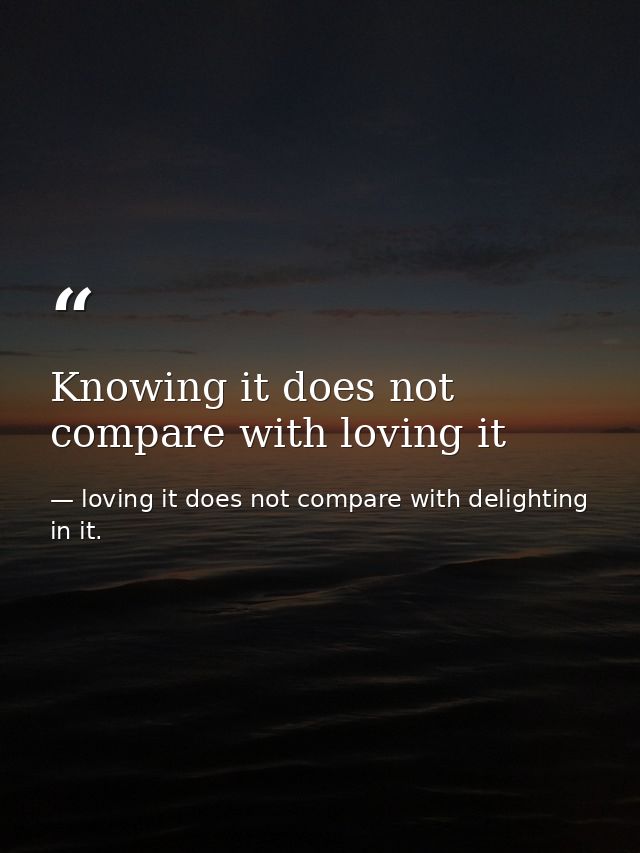 Knowing it does not compare with loving it — loving it does not compare with delighting in it.