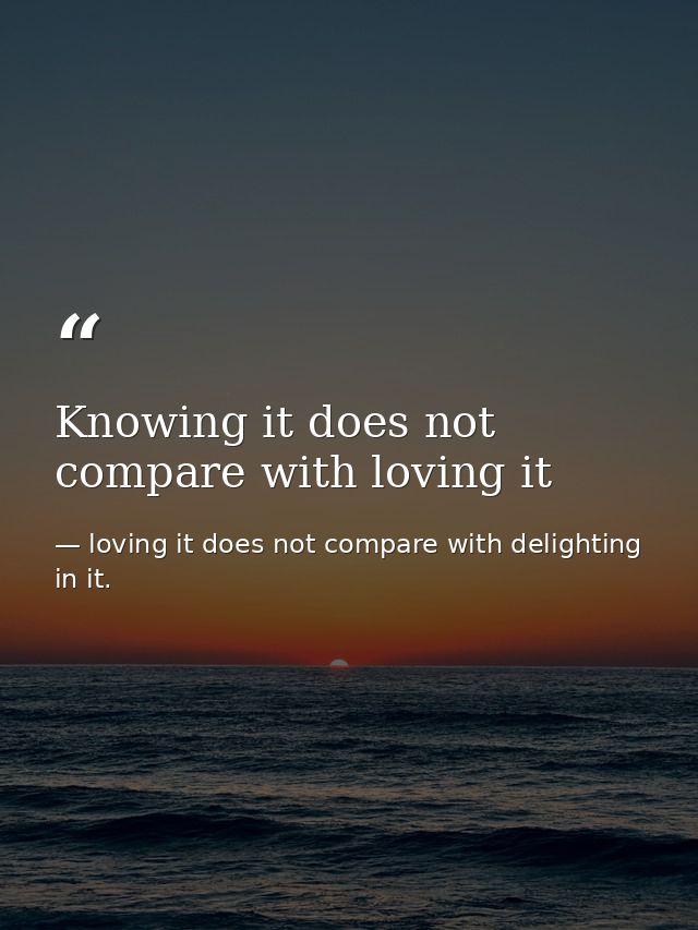 Knowing it does not compare with loving it — loving it does not compare with delighting in it.
