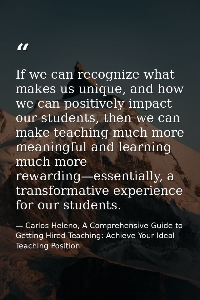 If we can recognize what makes us unique, and how we can positively impact our students, then we can make teaching much  — Carlos Heleno, A Comprehensive Guide to Getting Hired Teaching: Achieve Your Ideal Teaching Position
