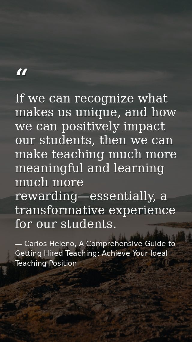 If we can recognize what makes us unique, and how we can positively impact our students, then we can make teaching much  — Carlos Heleno, A Comprehensive Guide to Getting Hired Teaching: Achieve Your Ideal Teaching Position