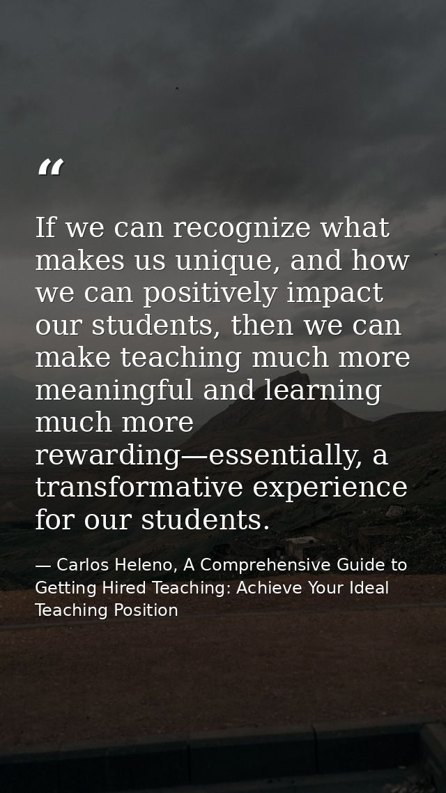 If we can recognize what makes us unique, and how we can positively impact our students, then we can make teaching much  — Carlos Heleno, A Comprehensive Guide to Getting Hired Teaching: Achieve Your Ideal Teaching Position