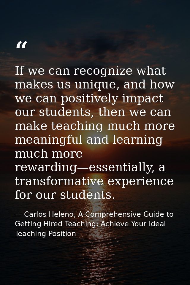 If we can recognize what makes us unique, and how we can positively impact our students, then we can make teaching much  — Carlos Heleno, A Comprehensive Guide to Getting Hired Teaching: Achieve Your Ideal Teaching Position