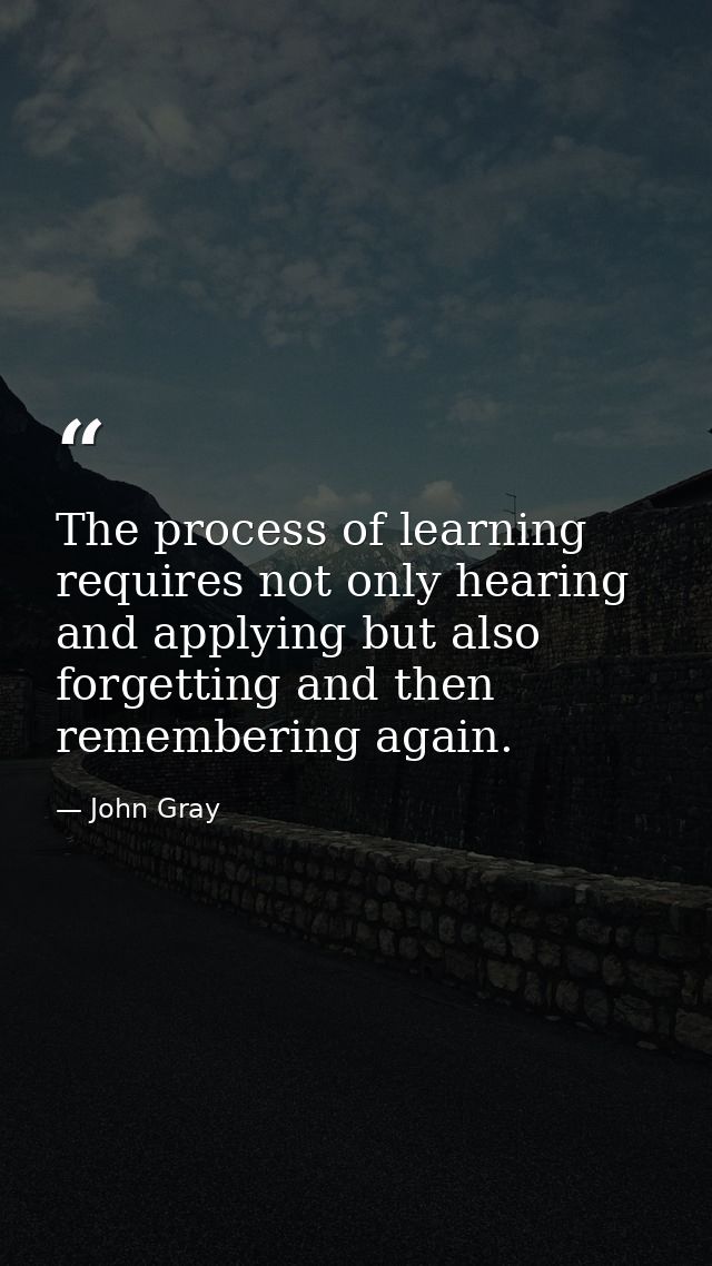 The process of learning requires not only hearing and applying but also forgetting and then remembering again. — John Gray