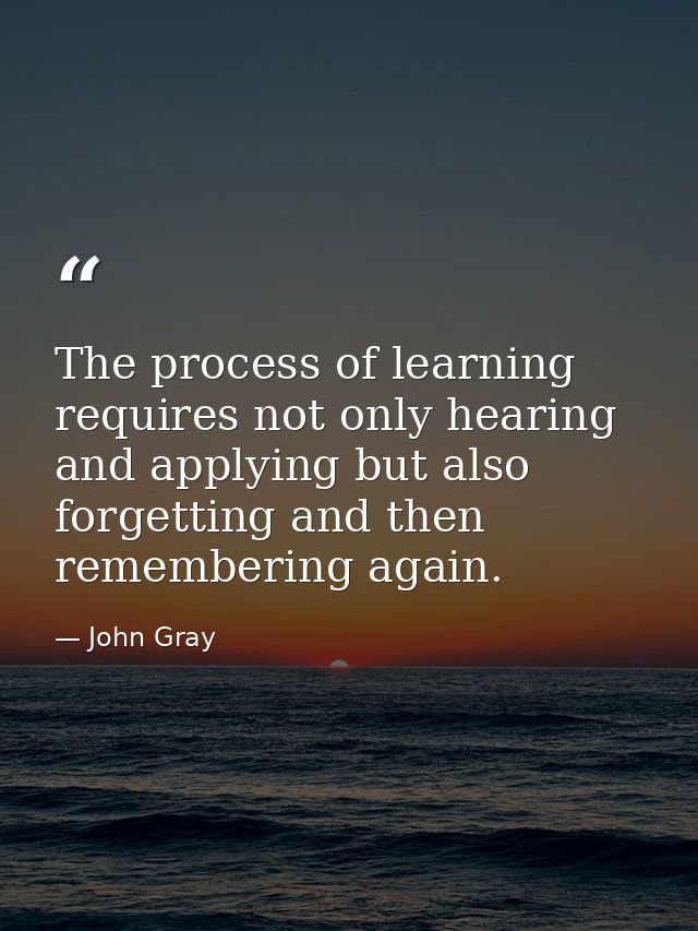 The process of learning requires not only hearing and applying but also forgetting and then remembering again. — John Gray