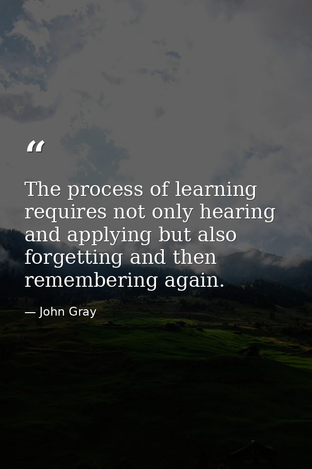 The process of learning requires not only hearing and applying but also forgetting and then remembering again. — John Gray