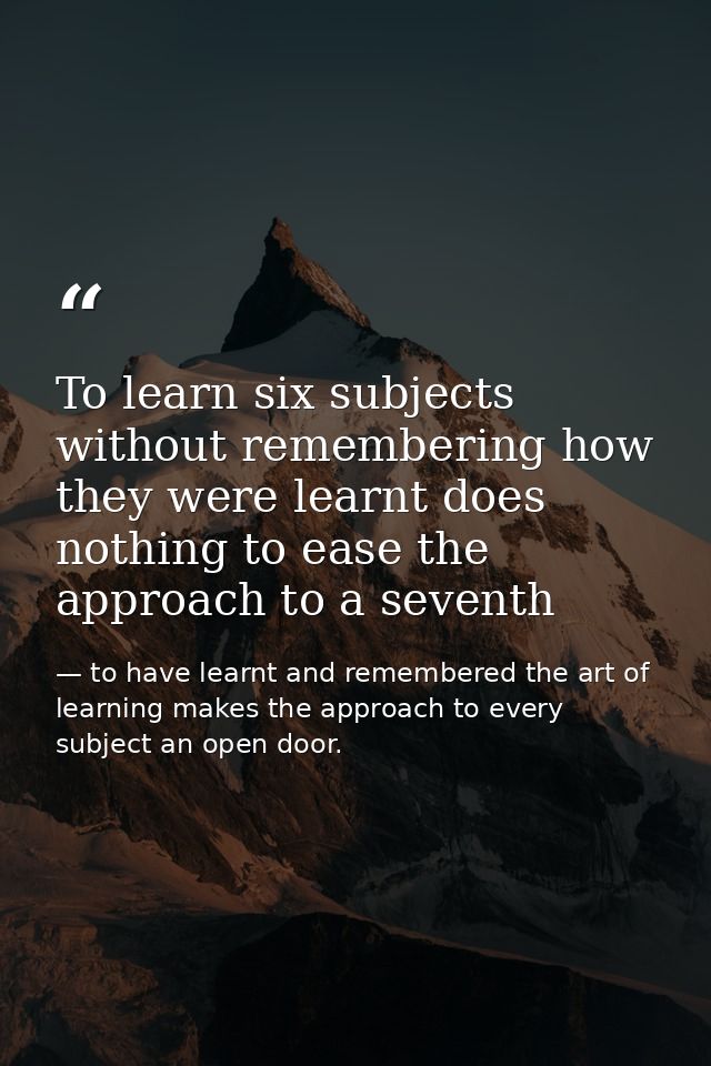 To learn six subjects without remembering how they were learnt does nothing to ease the approach to a seventh — to have learnt and remembered the art of learning makes the approach to every subject an open door.