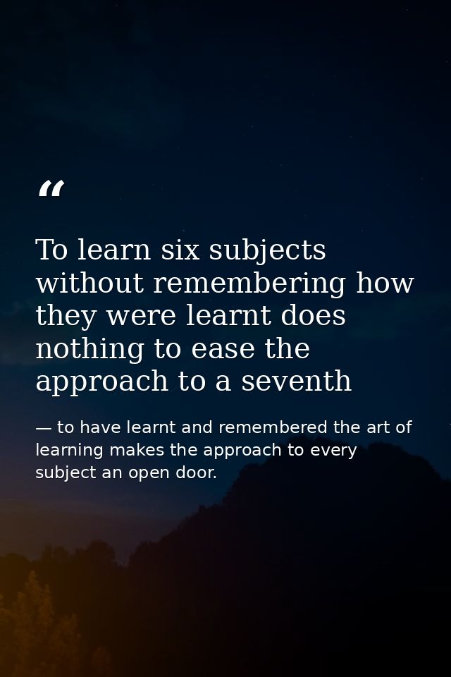 To learn six subjects without remembering how they were learnt does nothing to ease the approach to a seventh — to have learnt and remembered the art of learning makes the approach to every subject an open door.