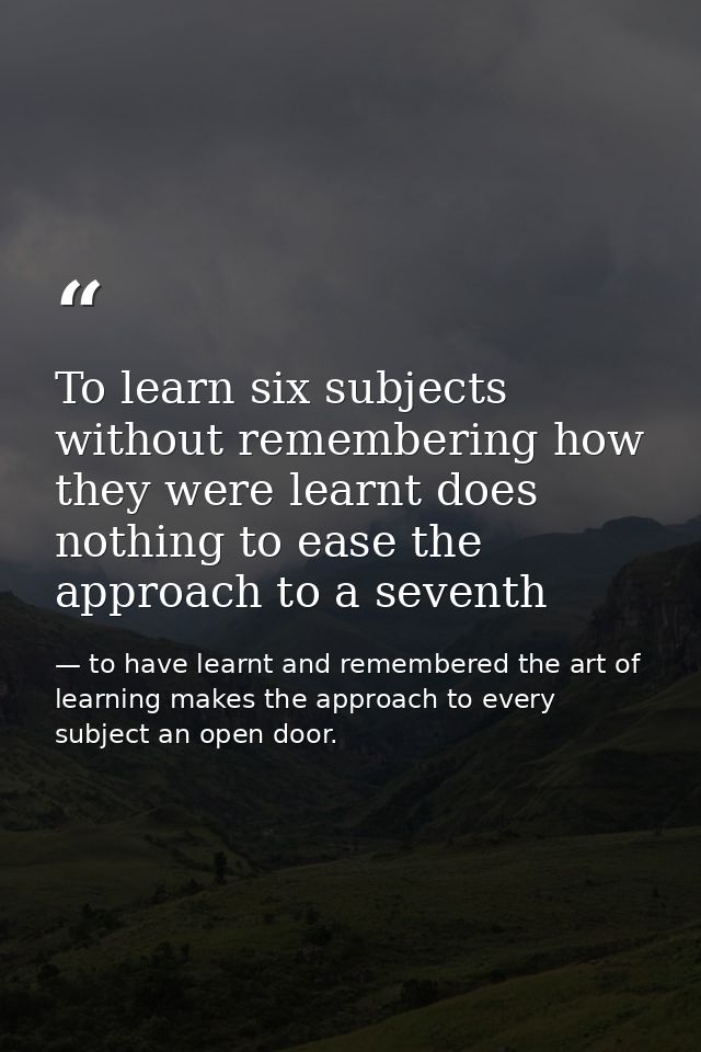 To learn six subjects without remembering how they were learnt does nothing to ease the approach to a seventh — to have learnt and remembered the art of learning makes the approach to every subject an open door.