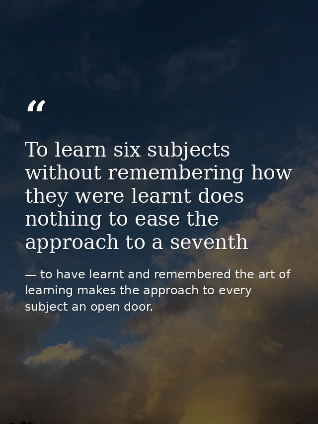 To learn six subjects without remembering how they were learnt does nothing to ease the approach to a seventh — to have learnt and remembered the art of learning makes the approach to every subject an open door.