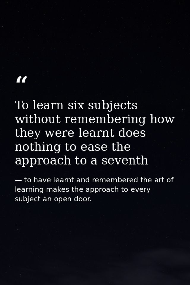 To learn six subjects without remembering how they were learnt does nothing to ease the approach to a seventh — to have learnt and remembered the art of learning makes the approach to every subject an open door.