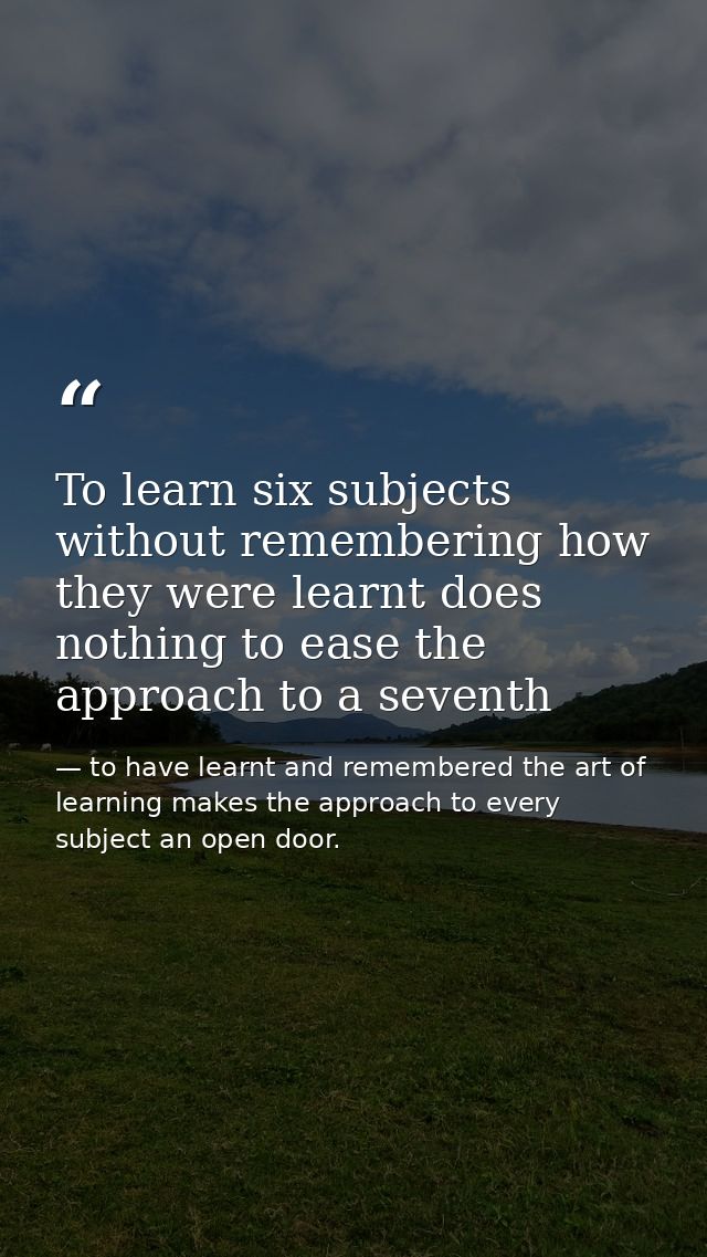 To learn six subjects without remembering how they were learnt does nothing to ease the approach to a seventh — to have learnt and remembered the art of learning makes the approach to every subject an open door.